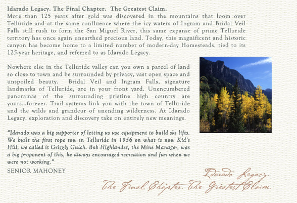 Idarado Legacy. The Final Chapter. The Greatest Claim.
More than 125 years after gold was discovered in the mountains that loom over Telluride and at the same confluence where the icy waters of Ingram and Bridal Veil Falls still rush to form the San Miguel River, this same expanse of prime Telluride territory has once again unearthed precious land. Today, this magnificent and historic canyon has become home to a limited number of modern-day Homesteads, tied to its 125-year heritage, and referred to as Idarado Legacy.

Nowhere else in the Telluride valley can you own a parcel of land so close to town and be surrounded by privacy, vast open space and unspoiled beauty.  Bridal Veil and Ingram Falls, signature landmarks of Telluride, are in your front yard. Unencumbered panoramas of the surrounding pristine high country are yoursforever. Trail systems link you with the town of Telluride and the wilds and grandeur of unending wilderness. At Idarado Legacy, exploration and discovery take on entirely new meanings. 

"Idarado was a big supporter of letting us use equipment to build ski lifts. We built the first rope tow in Telluride in 1956 on what is now Kid's Hill, we called it Grizzly Gulch. Bob Highlander, the Mine Manager, was a big proponent of this, he always encouraged recreation and fun when we were not working."
		William "Senior" Mahoney
